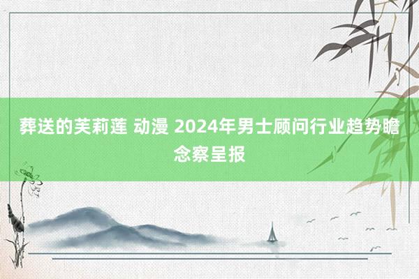 葬送的芙莉莲 动漫 2024年男士顾问行业趋势瞻念察呈报