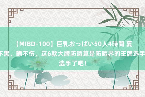 【MIBD-100】巨乳おっぱい50人4時間 夏天晒不黑、晒不伤，这6款大牌防晒算是防晒界的王牌选手了吧！