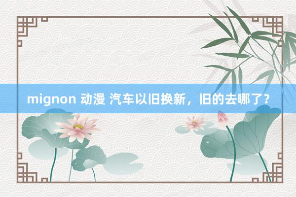 mignon 动漫 汽车以旧换新，旧的去哪了？