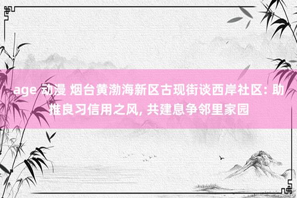 age 动漫 烟台黄渤海新区古现街谈西岸社区: 助推良习信用之风, 共建息争邻里家园