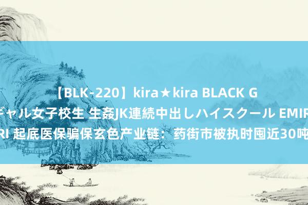 【BLK-220】kira★kira BLACK GAL 留年5年目のお姉黒ギャル女子校生 生姦JK連続中出しハイスクール EMIRI 起底医保骗保玄色产业链：药街市被执时囤近30吨医保药 有病院全链条作秀