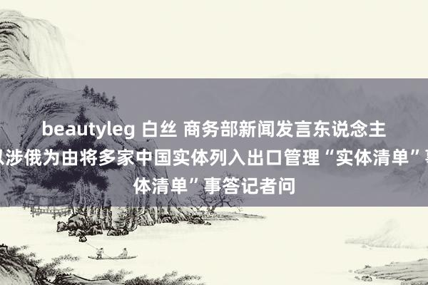 beautyleg 白丝 商务部新闻发言东说念主就好意思以涉俄为由将多家中国实体列入出口管理“实体清单”事答记者问