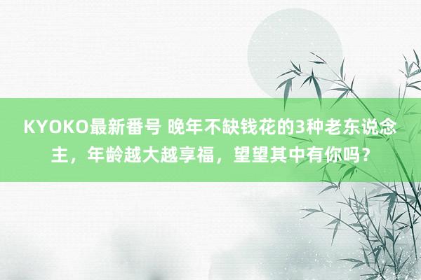 KYOKO最新番号 晚年不缺钱花的3种老东说念主，年龄越大越享福，望望其中有你吗？