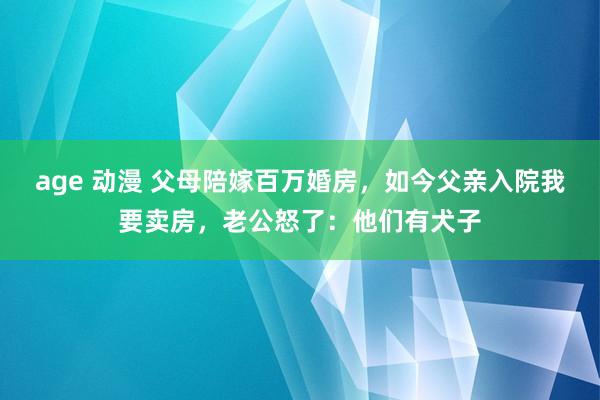 age 动漫 父母陪嫁百万婚房，如今父亲入院我要卖房，老公怒了：他们有犬子