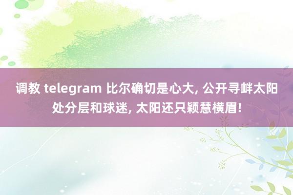 调教 telegram 比尔确切是心大, 公开寻衅太阳处分层和球迷, 太阳还只颖慧横眉!
