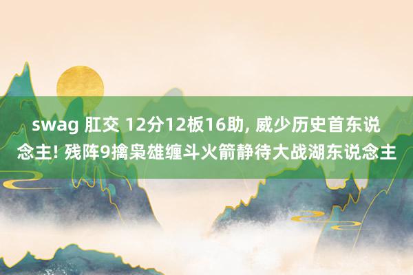 swag 肛交 12分12板16助, 威少历史首东说念主! 残阵9擒枭雄缠斗火箭静待大战湖东说念主