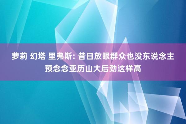 萝莉 幻塔 里弗斯: 昔日放眼群众也没东说念主预念念亚历山大后劲这样高